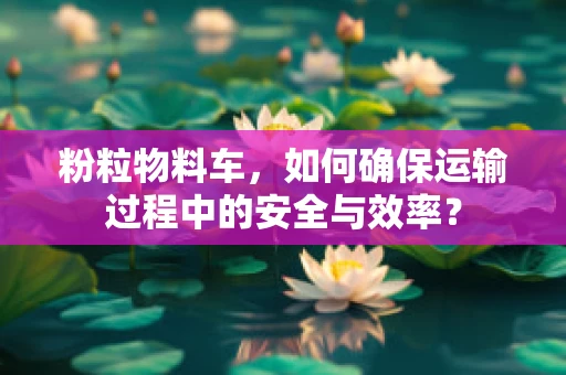 粉粒物料车，如何确保运输过程中的安全与效率？