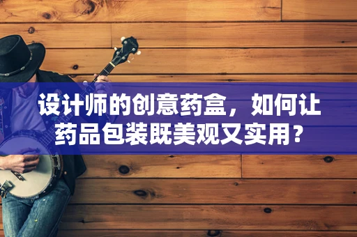设计师的创意药盒，如何让药品包装既美观又实用？