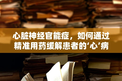 心脏神经官能症，如何通过精准用药缓解患者的‘心’病？