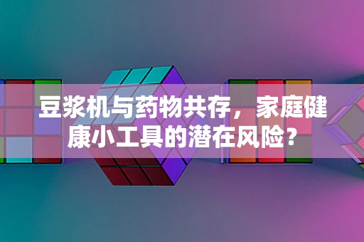 豆浆机与药物共存，家庭健康小工具的潜在风险？