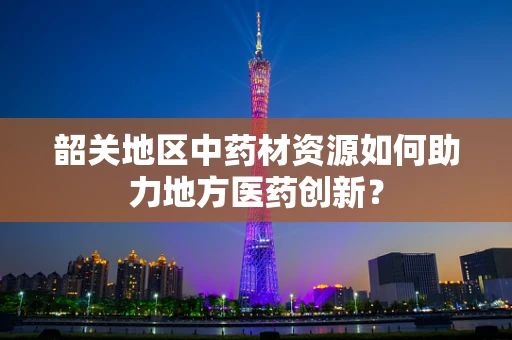 韶关地区中药材资源如何助力地方医药创新？
