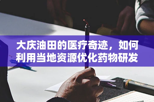 大庆油田的医疗奇迹，如何利用当地资源优化药物研发？