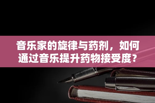 音乐家的旋律与药剂，如何通过音乐提升药物接受度？