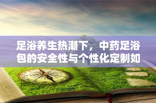 足浴养生热潮下，中药足浴包的安全性与个性化定制如何平衡？