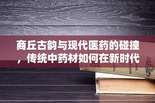 商丘古韵与现代医药的碰撞，传统中药材如何在新时代焕发新生？