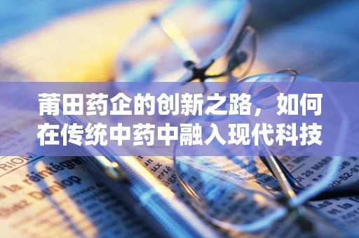 莆田药企的创新之路，如何在传统中药中融入现代科技？