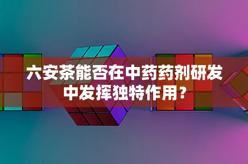 六安茶能否在中药药剂研发中发挥独特作用？