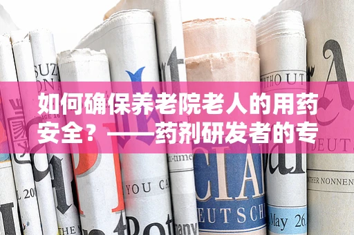 如何确保养老院老人的用药安全？——药剂研发者的专业视角