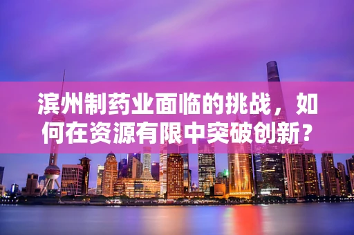 滨州制药业面临的挑战，如何在资源有限中突破创新？