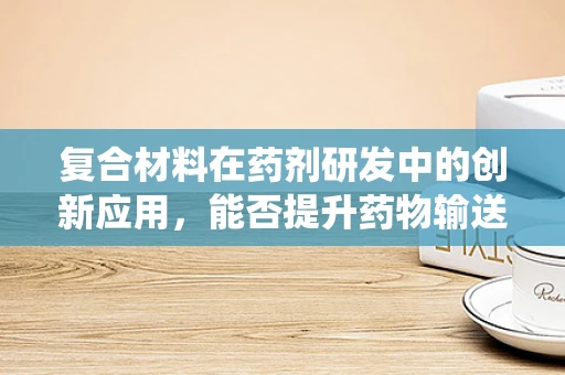 复合材料在药剂研发中的创新应用，能否提升药物输送系统的效能？