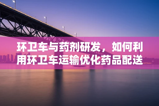 环卫车与药剂研发，如何利用环卫车运输优化药品配送？