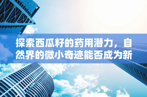 探索西瓜籽的药用潜力，自然界的微小奇迹能否成为新药研发的钥匙？