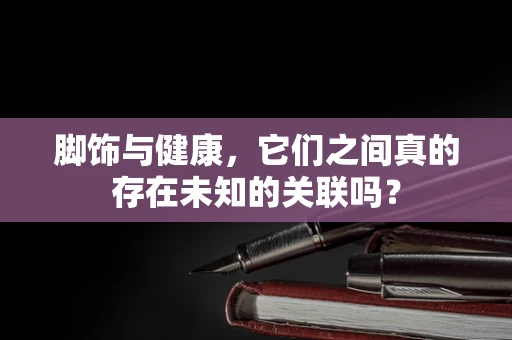 脚饰与健康，它们之间真的存在未知的关联吗？