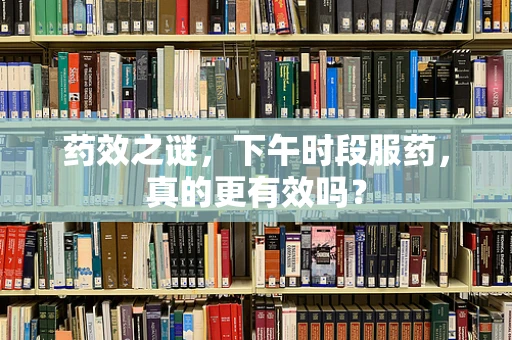 药效之谜，下午时段服药，真的更有效吗？