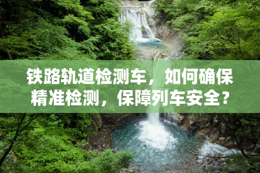 铁路轨道检测车，如何确保精准检测，保障列车安全？