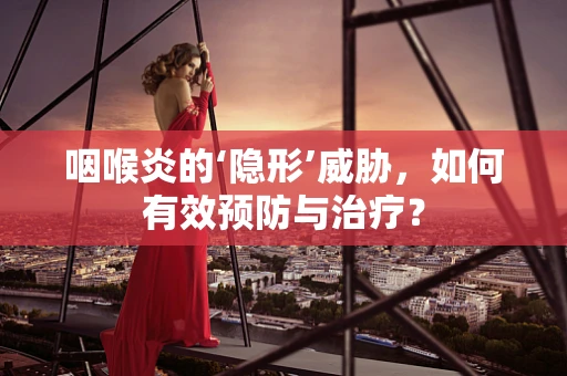 咽喉炎的‘隐形’威胁，如何有效预防与治疗？