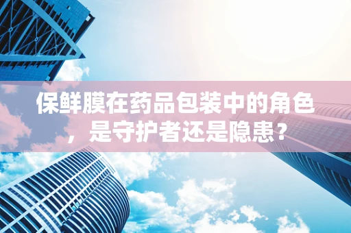 保鲜膜在药品包装中的角色，是守护者还是隐患？