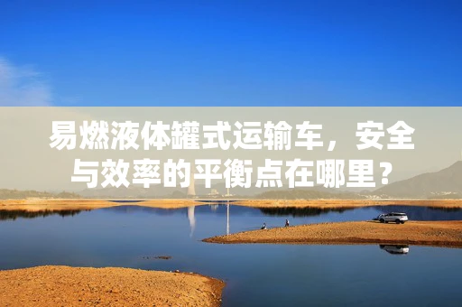 易燃液体罐式运输车，安全与效率的平衡点在哪里？