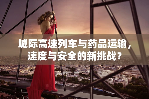 城际高速列车与药品运输，速度与安全的新挑战？