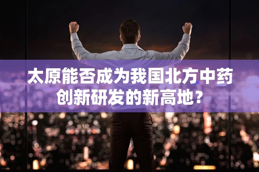太原能否成为我国北方中药创新研发的新高地？