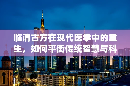 临清古方在现代医学中的重生，如何平衡传统智慧与科学验证？