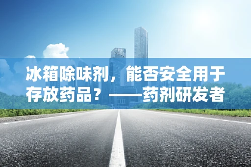 冰箱除味剂，能否安全用于存放药品？——药剂研发者的专业视角