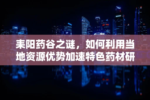 耒阳药谷之谜，如何利用当地资源优势加速特色药材研发？