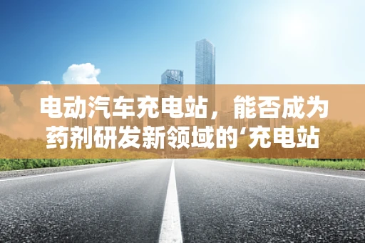 电动汽车充电站，能否成为药剂研发新领域的‘充电站’？