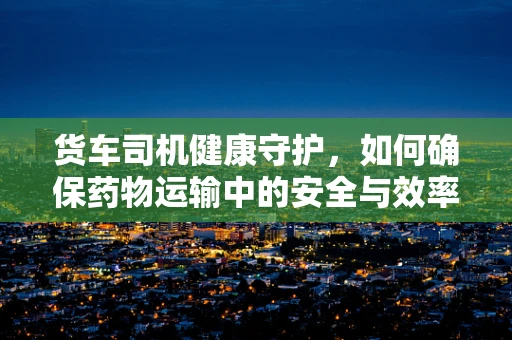 货车司机健康守护，如何确保药物运输中的安全与效率？