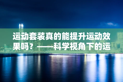 运动套装真的能提升运动效果吗？——科学视角下的运动装备选择