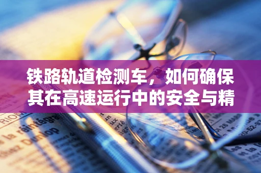铁路轨道检测车，如何确保其在高速运行中的安全与精准？