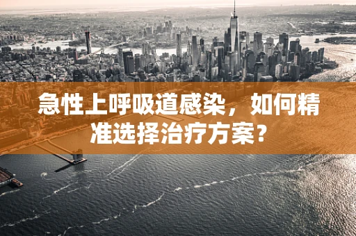 急性上呼吸道感染，如何精准选择治疗方案？