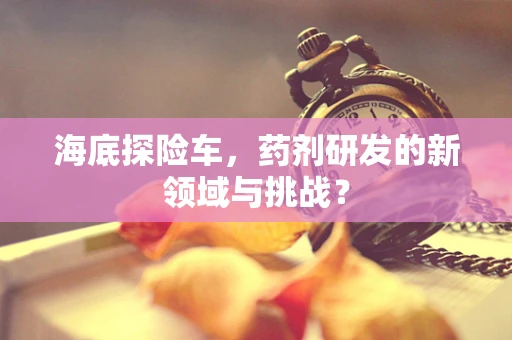 海底探险车，药剂研发的新领域与挑战？
