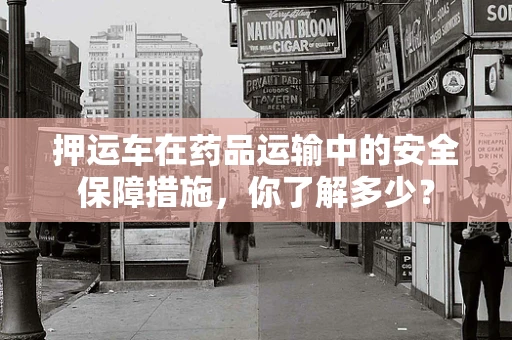 押运车在药品运输中的安全保障措施，你了解多少？