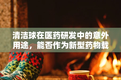 清洁球在医药研发中的意外用途，能否作为新型药物载体？
