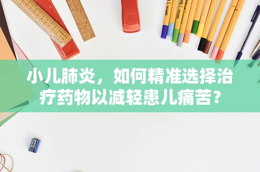 小儿肺炎，如何精准选择治疗药物以减轻患儿痛苦？