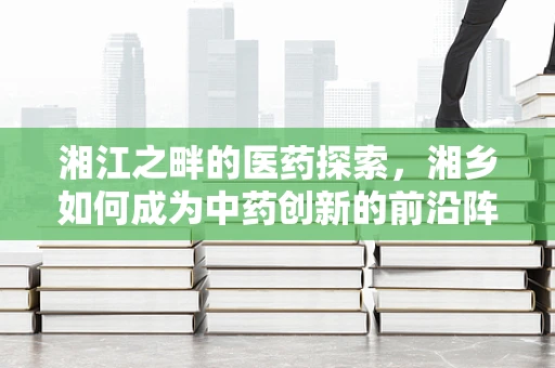 湘江之畔的医药探索，湘乡如何成为中药创新的前沿阵地？