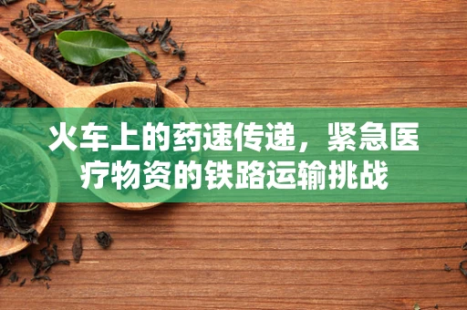 火车上的药速传递，紧急医疗物资的铁路运输挑战