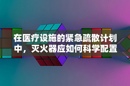 在医疗设施的紧急疏散计划中，灭火器应如何科学配置与使用？