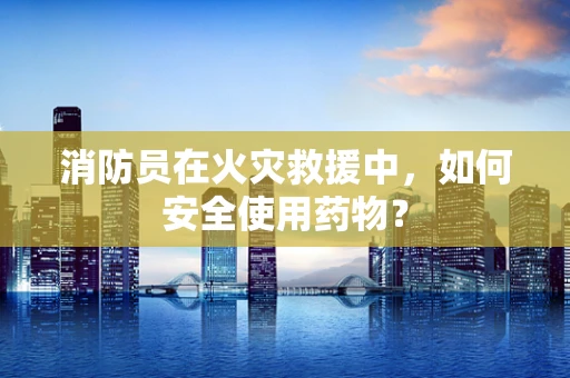 消防员在火灾救援中，如何安全使用药物？