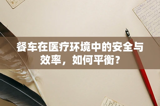 餐车在医疗环境中的安全与效率，如何平衡？