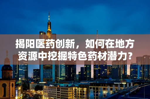 揭阳医药创新，如何在地方资源中挖掘特色药材潜力？