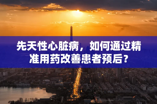 先天性心脏病，如何通过精准用药改善患者预后？