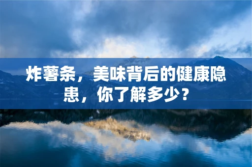炸薯条，美味背后的健康隐患，你了解多少？