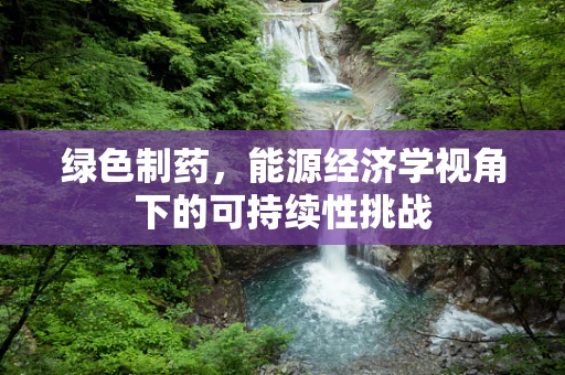 绿色制药，能源经济学视角下的可持续性挑战