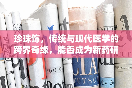 珍珠饰，传统与现代医学的跨界奇缘，能否成为新药研发的灵感之源？