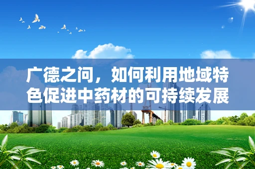 广德之问，如何利用地域特色促进中药材的可持续发展？