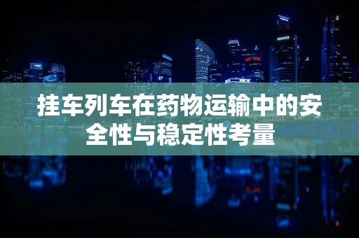 挂车列车在药物运输中的安全性与稳定性考量