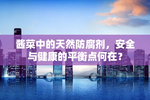 酱菜中的天然防腐剂，安全与健康的平衡点何在？