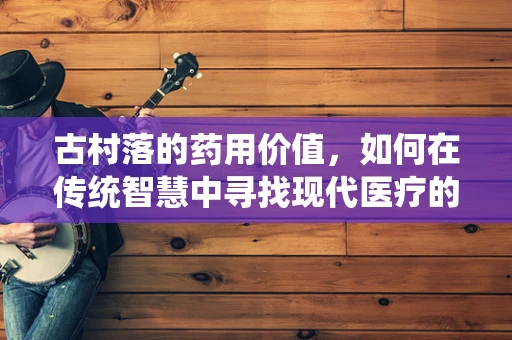 古村落的药用价值，如何在传统智慧中寻找现代医疗的灵感？